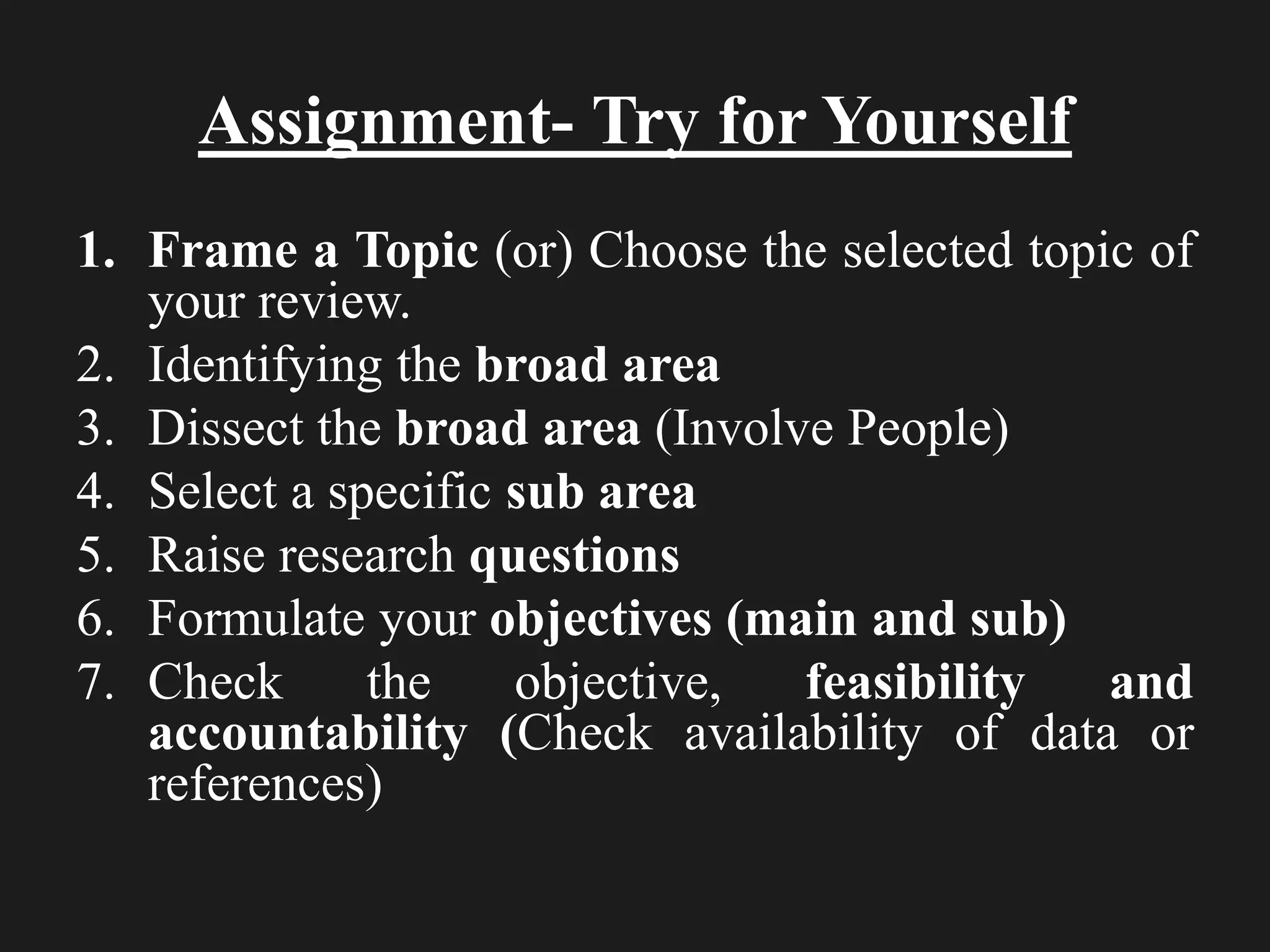 Assignment- Try for Yourself
1. Frame a Topic (or) Choose the selected topic of
your review.
2. Identifying the broad area
3. Dissect the broad area (Involve People)
4. Select a specific sub area
5. Raise research questions
6. Formulate your objectives (main and sub)
7. Check the objective, feasibility and
accountability (Check availability of data or
references)
 