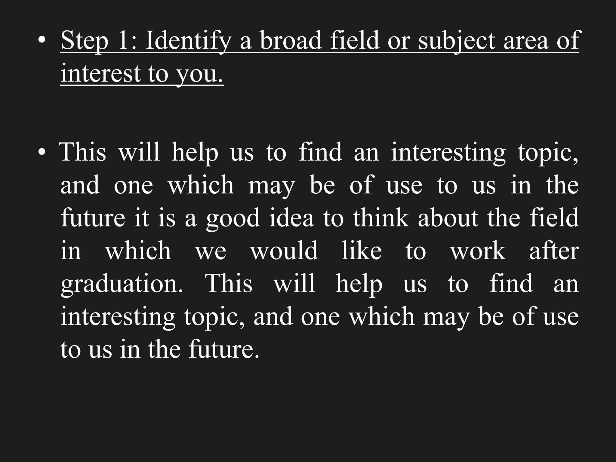 • Step 1: Identify a broad field or subject area of
interest to you.
• This will help us to find an interesting topic,
and one which may be of use to us in the
future it is a good idea to think about the field
in which we would like to work after
graduation. This will help us to find an
interesting topic, and one which may be of use
to us in the future.
 