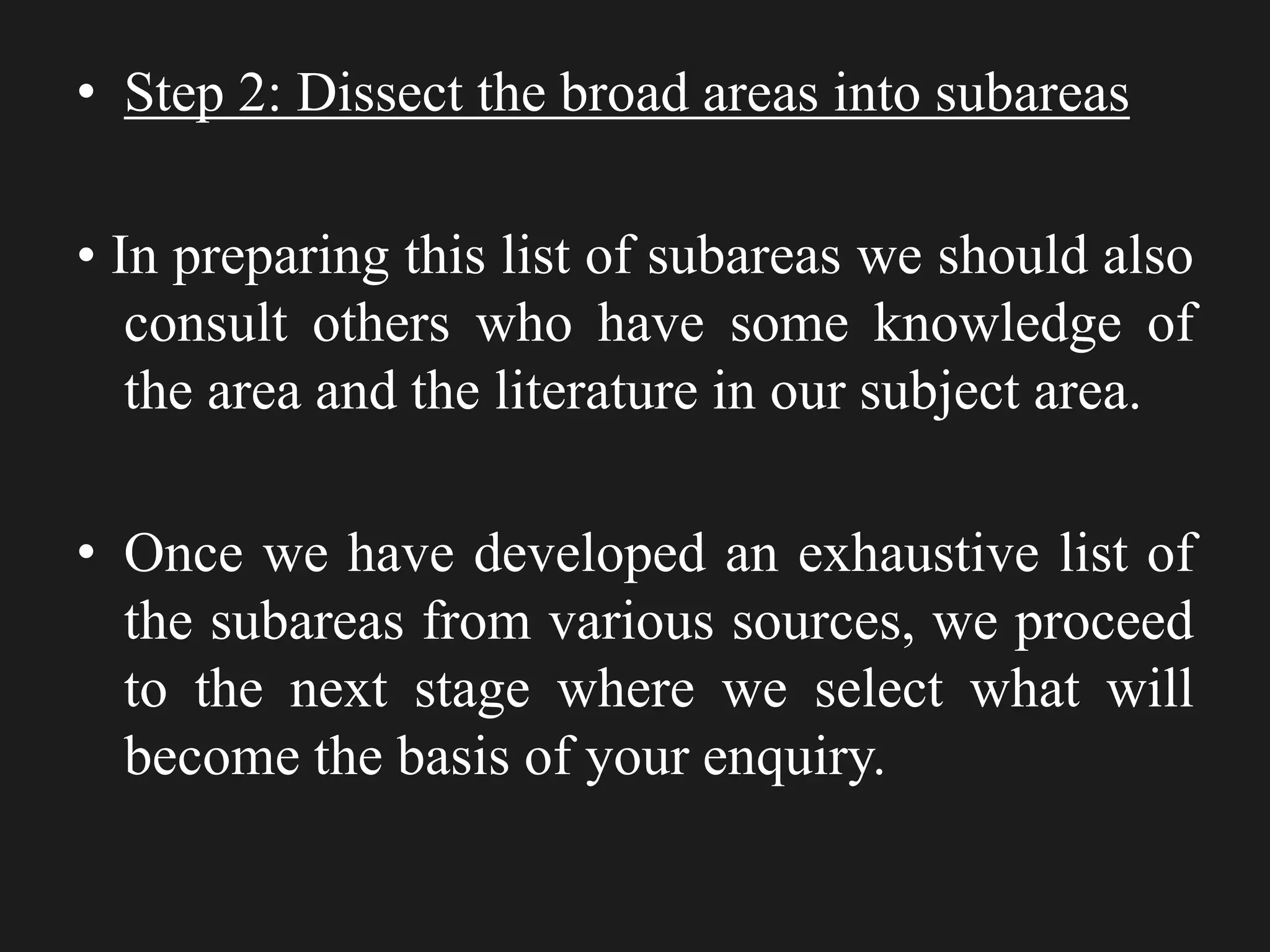 • Step 2: Dissect the broad areas into subareas
• In preparing this list of subareas we should also
consult others who have some knowledge of
the area and the literature in our subject area.
• Once we have developed an exhaustive list of
the subareas from various sources, we proceed
to the next stage where we select what will
become the basis of your enquiry.
 