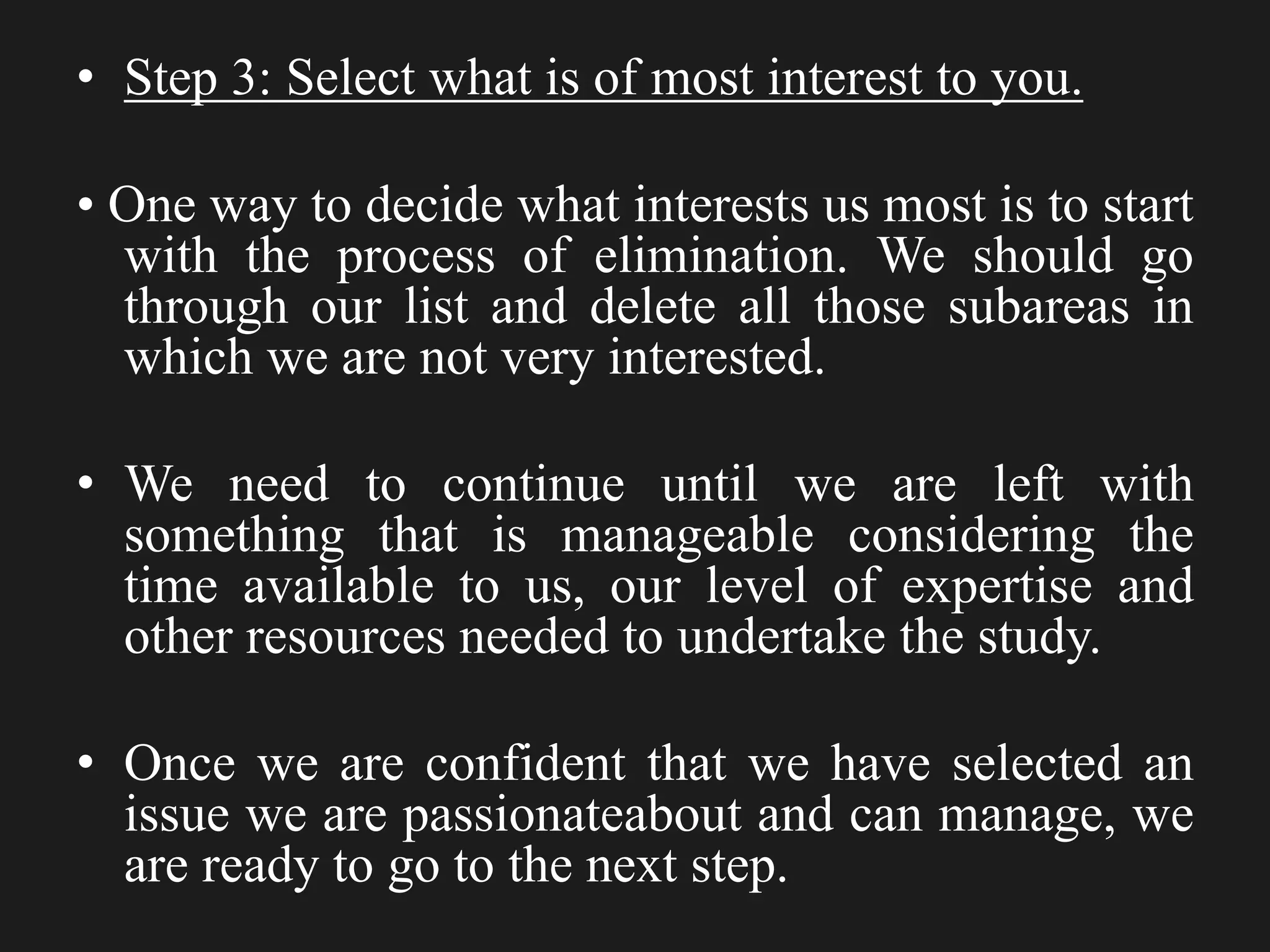 • Step 3: Select what is of most interest to you.
• One way to decide what interests us most is to start
with the process of elimination. We should go
through our list and delete all those subareas in
which we are not very interested.
• We need to continue until we are left with
something that is manageable considering the
time available to us, our level of expertise and
other resources needed to undertake the study.
• Once we are confident that we have selected an
issue we are passionateabout and can manage, we
are ready to go to the next step.
 