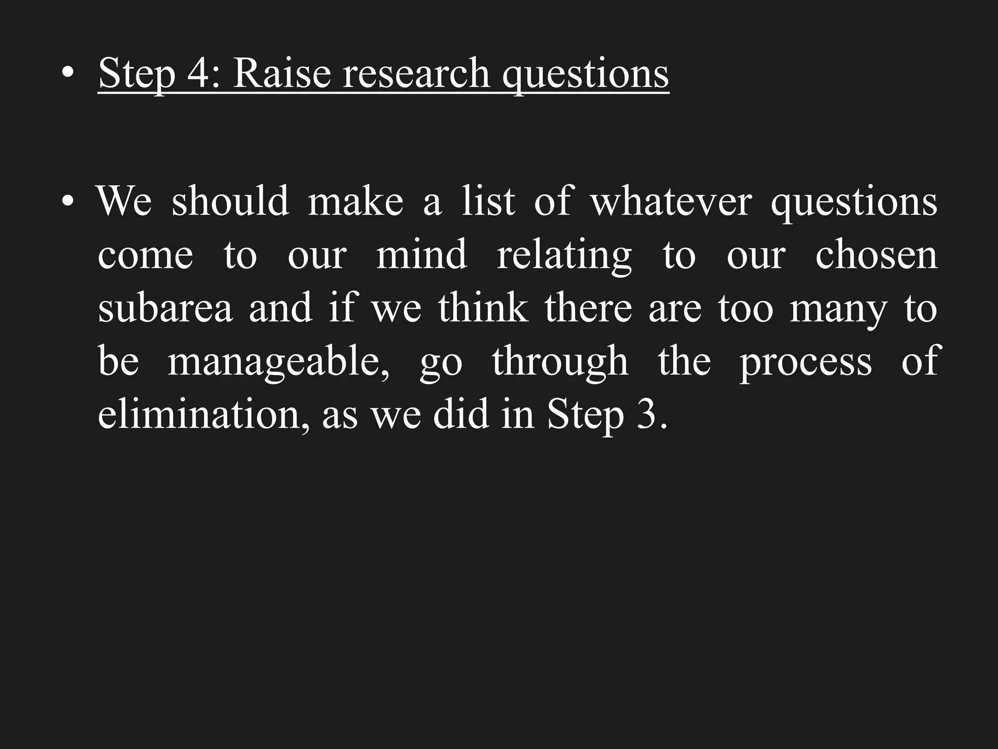 • Step 4: Raise research questions
• We should make a list of whatever questions
come to our mind relating to our chosen
subarea and if we think there are too many to
be manageable, go through the process of
elimination, as we did in Step 3.
 