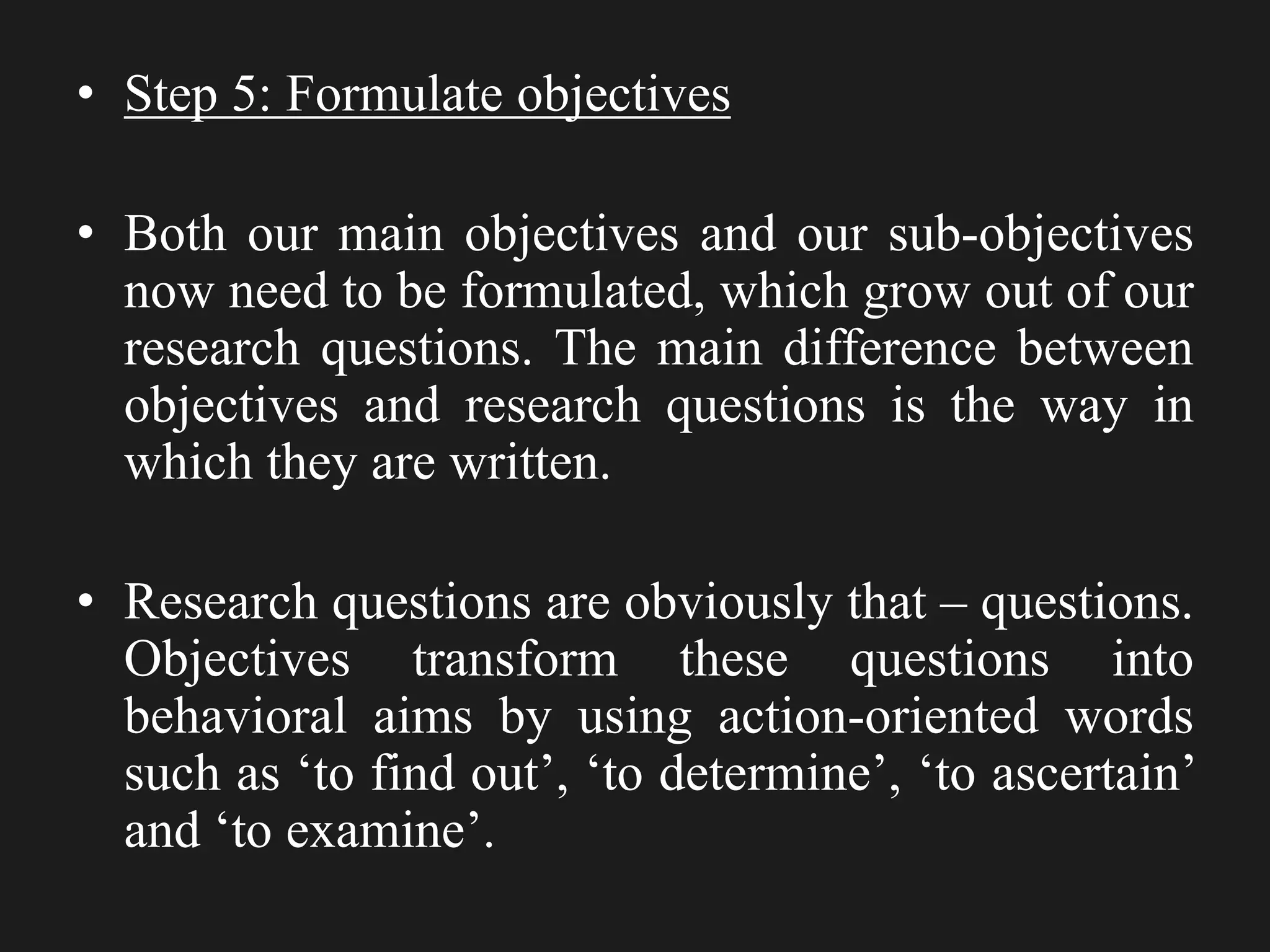 • Step 5: Formulate objectives
• Both our main objectives and our sub-objectives
now need to be formulated, which grow out of our
research questions. The main difference between
objectives and research questions is the way in
which they are written.
• Research questions are obviously that – questions.
Objectives transform these questions into
behavioral aims by using action-oriented words
such as ‘to find out’, ‘to determine’, ‘to ascertain’
and ‘to examine’.
 