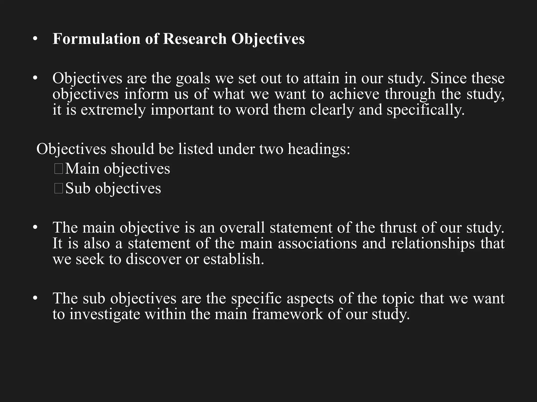 • Formulation of Research Objectives
• Objectives are the goals we set out to attain in our study. Since these
objectives inform us of what we want to achieve through the study,
it is extremely important to word them clearly and specifically.
Objectives should be listed under two headings:
Main objectives
Sub objectives
• The main objective is an overall statement of the thrust of our study.
It is also a statement of the main associations and relationships that
we seek to discover or establish.
• The sub objectives are the specific aspects of the topic that we want
to investigate within the main framework of our study.
 