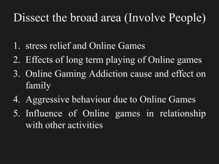 Dissect the broad area (Involve People)
1. stress relief and Online Games
2. Effects of long term playing of Online games
3. Online Gaming Addiction cause and effect on
family
4. Aggressive behaviour due to Online Games
5. Influence of Online games in relationship
with other activities
 