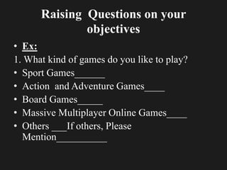 Raising Questions on your
objectives
• Ex:
1. What kind of games do you like to play?
• Sport Games______
• Action and Adventure Games____
• Board Games_____
• Massive Multiplayer Online Games____
• Others ___If others, Please
Mention__________
 