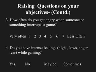 Raising Questions on your
objectives- (Contd.)
3. How often do you get angry when someone or
something interrupts a game?
Very often 1 2 3 4 5 6 7 Less Often
4. Do you have intense feelings (highs, lows, anger,
fear) while gaming?
Yes No May be Sometimes
 