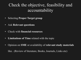 Check the objective, feasibility and
accountability
• Selecting Proper Target group
• Ask Relevant questions
• Check with financial resources
• Limitations of Time related with the topic
• Opinion on SME or availability of relevant study materials
like . (Review of literature, Books, Journals, Links etc)
 