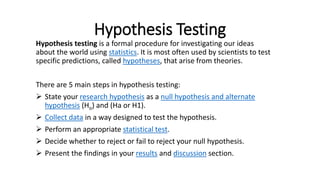 Hypothesis Testing
Hypothesis testing is a formal procedure for investigating our ideas
about the world using statistics. It is most often used by scientists to test
specific predictions, called hypotheses, that arise from theories.
There are 5 main steps in hypothesis testing:
 State your research hypothesis as a null hypothesis and alternate
hypothesis (Ho) and (Ha or H1).
 Collect data in a way designed to test the hypothesis.
 Perform an appropriate statistical test.
 Decide whether to reject or fail to reject your null hypothesis.
 Present the findings in your results and discussion section.
 
