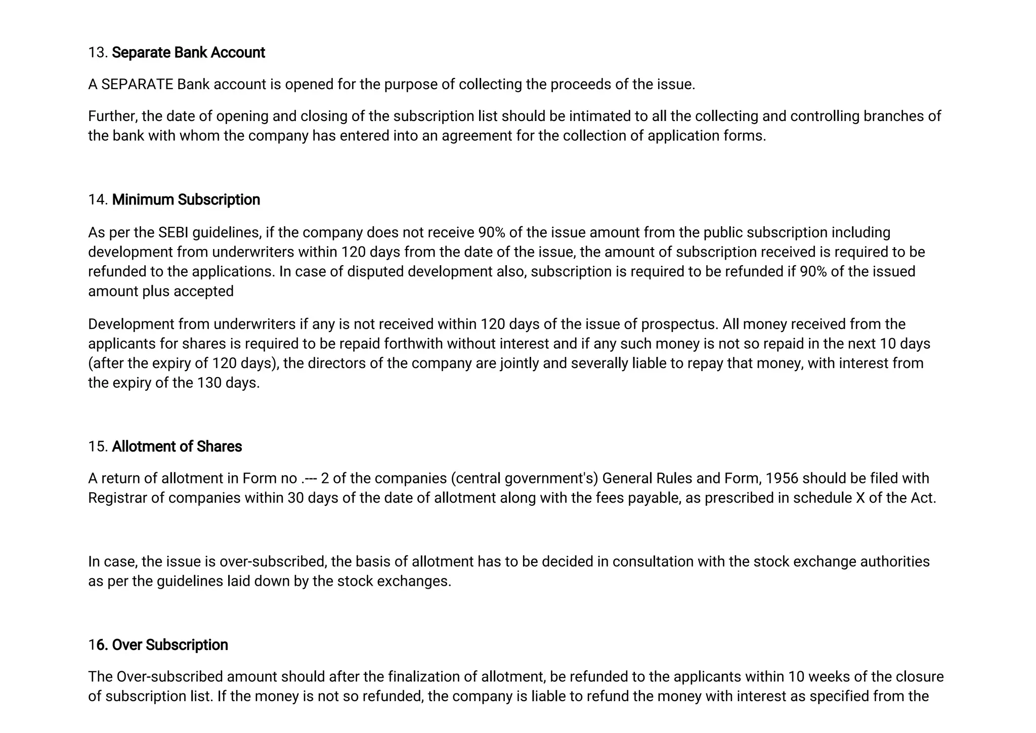 1
3
.
S
e
p
a
r
a
t
e
B
a
n
k
A
c
c
o
u
n
t
AS
E
P
A
R
A
T
EB
a
n
k
a
c
c
o
u
n
t
i
s
o
p
e
n
e
df
o
r
t
h
e
p
u
r
p
o
s
e
o
f
c
o
l
l
e
c
t
i
n
gt
h
e
p
r
o
c
e
e
d
s
o
f
t
h
e
i
s
s
u
e
.
F
u
r
t
h
e
r
,
t
h
e
d
a
t
e
o
f
o
p
e
n
i
n
ga
n
dc
l
o
s
i
n
go
f
t
h
e
s
u
b
s
c
r
i
p
t
i
o
nl
i
s
t
s
h
o
u
l
db
e
i
n
t
i
ma
t
e
dt
oa
l
l
t
h
e
c
o
l
l
e
c
t
i
n
ga
n
dc
o
n
t
r
o
l
l
i
n
gb
r
a
n
c
h
e
s
o
f
t
h
e
b
a
n
k
w
i
t
hw
h
o
mt
h
e
c
o
mp
a
n
y
h
a
s
e
n
t
e
r
e
di
n
t
oa
n
a
g
r
e
e
me
n
t
f
o
r
t
h
e
c
o
l
l
e
c
t
i
o
no
f
a
p
p
l
i
c
a
t
i
o
n
f
o
r
ms
.
1
4
.
Mi
n
i
mu
mS
u
b
s
c
r
i
p
t
i
o
n
A
s
p
e
r
t
h
e
S
E
B
I
g
u
i
d
e
l
i
n
e
s
,
i
f
t
h
e
c
o
mp
a
n
y
d
o
e
s
n
o
t
r
e
c
e
i
v
e
9
0
%o
f
t
h
e
i
s
s
u
e
a
mo
u
n
t
f
r
o
mt
h
e
p
u
b
l
i
c
s
u
b
s
c
r
i
p
t
i
o
ni
n
c
l
u
d
i
n
g
d
e
v
e
l
o
p
me
n
t
f
r
o
mu
n
d
e
r
w
r
i
t
e
r
s
w
i
t
h
i
n
1
2
0d
a
y
s
f
r
o
mt
h
e
d
a
t
e
o
f
t
h
e
i
s
s
u
e
,
t
h
e
a
mo
u
n
t
o
f
s
u
b
s
c
r
i
p
t
i
o
nr
e
c
e
i
v
e
di
s
r
e
q
u
i
r
e
dt
ob
e
r
e
f
u
n
d
e
dt
ot
h
e
a
p
p
l
i
c
a
t
i
o
n
s
.
I
n
c
a
s
e
o
f
d
i
s
p
u
t
e
dd
e
v
e
l
o
p
me
n
t
a
l
s
o
,
s
u
b
s
c
r
i
p
t
i
o
ni
s
r
e
q
u
i
r
e
dt
ob
e
r
e
f
u
n
d
e
di
f
9
0
%o
f
t
h
e
i
s
s
u
e
d
a
mo
u
n
t
p
l
u
s
a
c
c
e
p
t
e
d
D
e
v
e
l
o
p
me
n
t
f
r
o
mu
n
d
e
r
w
r
i
t
e
r
s
i
f
a
n
y
i
s
n
o
t
r
e
c
e
i
v
e
dw
i
t
h
i
n1
2
0d
a
y
s
o
f
t
h
e
i
s
s
u
e
o
f
p
r
o
s
p
e
c
t
u
s
.
A
l
l
mo
n
e
y
r
e
c
e
i
v
e
df
r
o
mt
h
e
a
p
p
l
i
c
a
n
t
s
f
o
r
s
h
a
r
e
s
i
s
r
e
q
u
i
r
e
dt
ob
e
r
e
p
a
i
df
o
r
t
h
w
i
t
hw
i
t
h
o
u
t
i
n
t
e
r
e
s
t
a
n
di
f
a
n
y
s
u
c
hmo
n
e
y
i
s
n
o
t
s
or
e
p
a
i
di
n
t
h
e
n
e
x
t
1
0d
a
y
s
(
a
f
t
e
r
t
h
e
e
x
p
i
r
y
o
f
1
2
0d
a
y
s
)
,
t
h
e
d
i
r
e
c
t
o
r
s
o
f
t
h
e
c
o
mp
a
n
y
a
r
e
j
o
i
n
t
l
y
a
n
ds
e
v
e
r
a
l
l
y
l
i
a
b
l
e
t
or
e
p
a
y
t
h
a
t
mo
n
e
y
,
w
i
t
h
i
n
t
e
r
e
s
t
f
r
o
m
t
h
e
e
x
p
i
r
y
o
f
t
h
e
1
3
0d
a
y
s
.
1
5
.
A
l
l
o
t
me
n
t
o
f
S
h
a
r
e
s
Ar
e
t
u
r
no
f
a
l
l
o
t
me
n
t
i
n
F
o
r
mn
o.
-
-
-
2o
f
t
h
e
c
o
mp
a
n
i
e
s
(
c
e
n
t
r
a
l
g
o
v
e
r
n
me
n
t
'
s
)
G
e
n
e
r
a
l
R
u
l
e
s
a
n
dF
o
r
m,
1
9
5
6s
h
o
u
l
db
e
f
i
l
e
dw
i
t
h
R
e
g
i
s
t
r
a
r
o
f
c
o
mp
a
n
i
e
s
w
i
t
h
i
n
3
0d
a
y
s
o
f
t
h
e
d
a
t
e
o
f
a
l
l
o
t
me
n
t
a
l
o
n
gw
i
t
ht
h
e
f
e
e
s
p
a
y
a
b
l
e
,
a
s
p
r
e
s
c
r
i
b
e
di
ns
c
h
e
d
u
l
e
Xo
f
t
h
e
A
c
t
.
I
nc
a
s
e
,
t
h
e
i
s
s
u
e
i
s
o
v
e
r
-
s
u
b
s
c
r
i
b
e
d
,
t
h
e
b
a
s
i
s
o
f
a
l
l
o
t
me
n
t
h
a
s
t
ob
e
d
e
c
i
d
e
di
nc
o
n
s
u
l
t
a
t
i
o
nw
i
t
ht
h
e
s
t
o
c
k
e
x
c
h
a
n
g
e
a
u
t
h
o
r
i
t
i
e
s
a
s
p
e
r
t
h
e
g
u
i
d
e
l
i
n
e
s
l
a
i
dd
o
w
n
b
y
t
h
e
s
t
o
c
k
e
x
c
h
a
n
g
e
s
.
1
6
.
O
v
e
r
S
u
b
s
c
r
i
p
t
i
o
n
T
h
e
O
v
e
r
-
s
u
b
s
c
r
i
b
e
da
mo
u
n
t
s
h
o
u
l
da
f
t
e
r
t
h
e
f
i
n
a
l
i
z
a
t
i
o
n
o
f
a
l
l
o
t
me
n
t
,
b
e
r
e
f
u
n
d
e
dt
ot
h
e
a
p
p
l
i
c
a
n
t
s
w
i
t
h
i
n1
0w
e
e
k
s
o
f
t
h
e
c
l
o
s
u
r
e
o
f
s
u
b
s
c
r
i
p
t
i
o
nl
i
s
t
.
I
f
t
h
e
mo
n
e
y
i
s
n
o
t
s
or
e
f
u
n
d
e
d
,
t
h
e
c
o
mp
a
n
y
i
s
l
i
a
b
l
e
t
or
e
f
u
n
dt
h
e
mo
n
e
y
w
i
t
h
i
n
t
e
r
e
s
t
a
s
s
p
e
c
i
f
i
e
df
r
o
mt
h
e
 