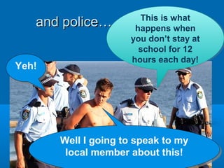 and police…and police…
Yeh!Yeh!
This is what
happens when
you don’t stay at
school for 12
hours each day!
This is what
happens when
you don’t stay at
school for 12
hours each day!
Well I going to speak to my
local member about this!
Well I going to speak to my
local member about this!
 