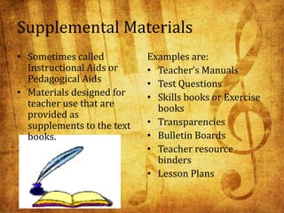 Supplemental Materials
• Sometimes called
Instructional Aids or
Pedagogical Aids
• Materials designed for
teacher use that are
provided as
supplements to the text
books.
Examples are:
• Teacher’s Manuals
• Test Questions
• Skills books or Exercise
books
• Transparencies
• Bulletin Boards
• Teacher resource
binders
• Lesson Plans
 