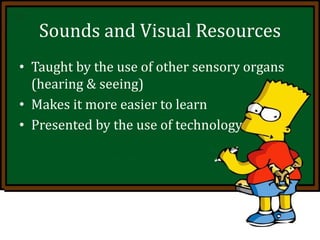 Sounds and Visual Resources
• Taught by the use of other sensory organs
(hearing & seeing)
• Makes it more easier to learn
• Presented by the use of technology
 