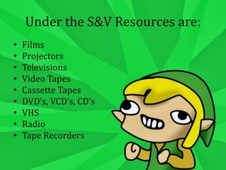 Under the S&V Resources are:
• Films
• Projectors
• Televisions
• Video Tapes
• Cassette Tapes
• DVD’s, VCD’s, CD’s
• VHS
• Radio
• Tape Recorders
 