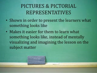PICTURES & PICTORIAL
REPRESENTATIVES
• Shown in order to present the learners what
something looks like
• Makes it easier for them to learn what
something looks like, instead of mentally
visualizing and imagining the lesson on the
subject matter
 
