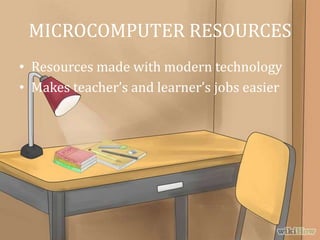 MICROCOMPUTER RESOURCES
• Resources made with modern technology
• Makes teacher’s and learner’s jobs easier
 