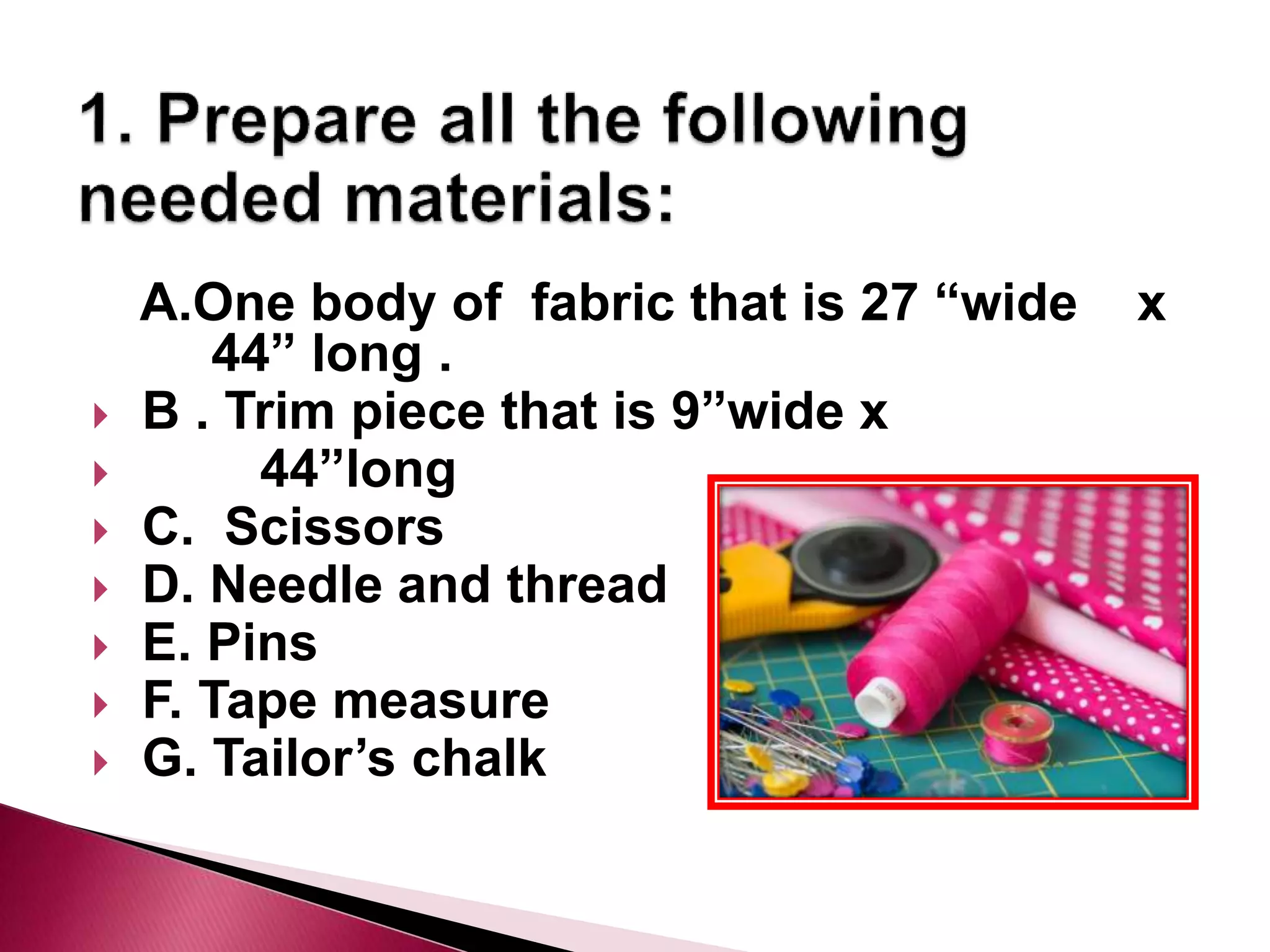A.One body of fabric that is 27 “wide x
44” long .
B . Trim piece that is 9”wide x
44”long
C. Scissors
D. Needle and thread
E. Pins
F. Tape measure
G. Tailor’s chalk