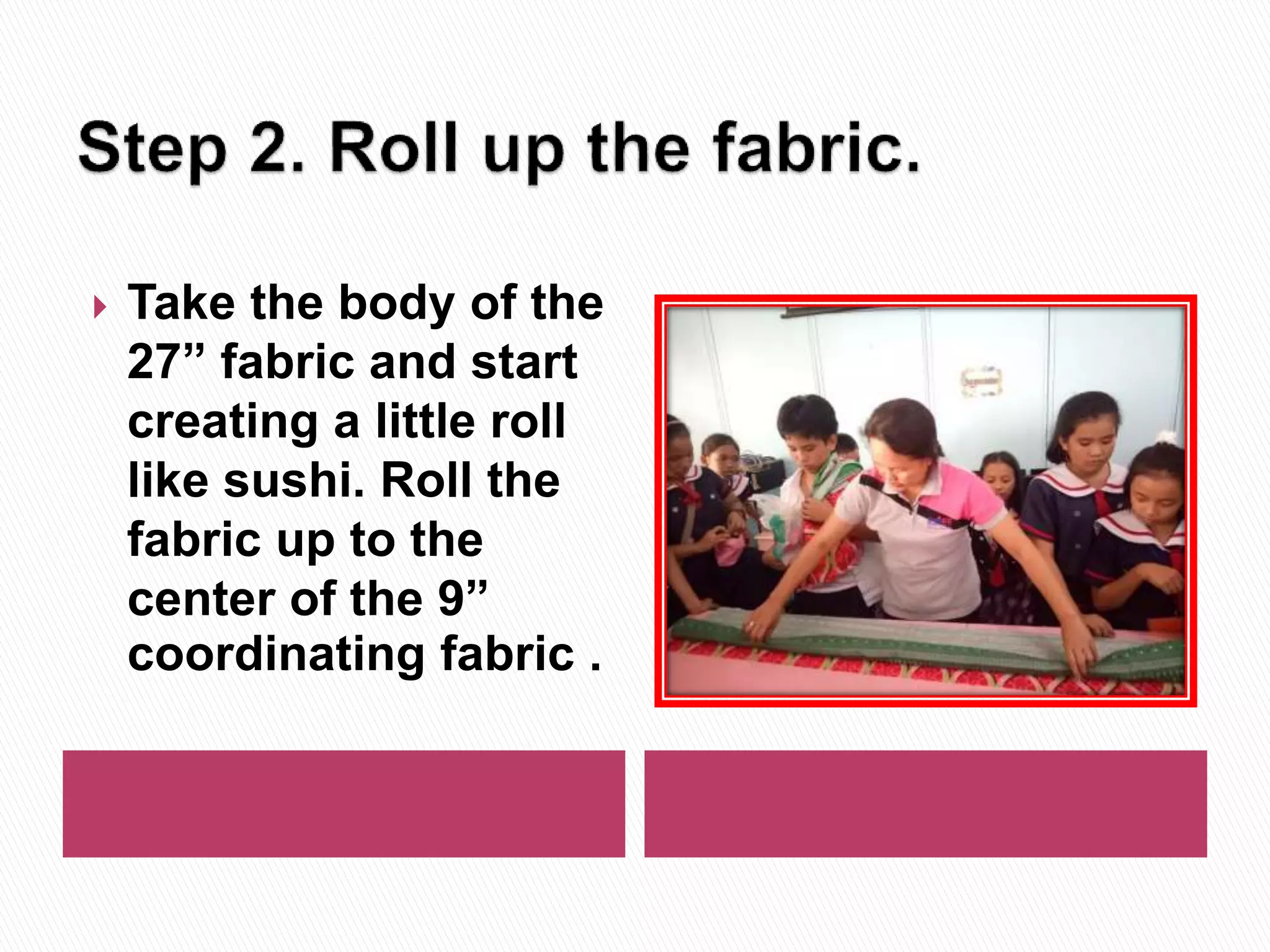  Take the body of the
27” fabric and start
creating a little roll
like sushi. Roll the
fabric up to the
center of the 9”
coordinating fabric .