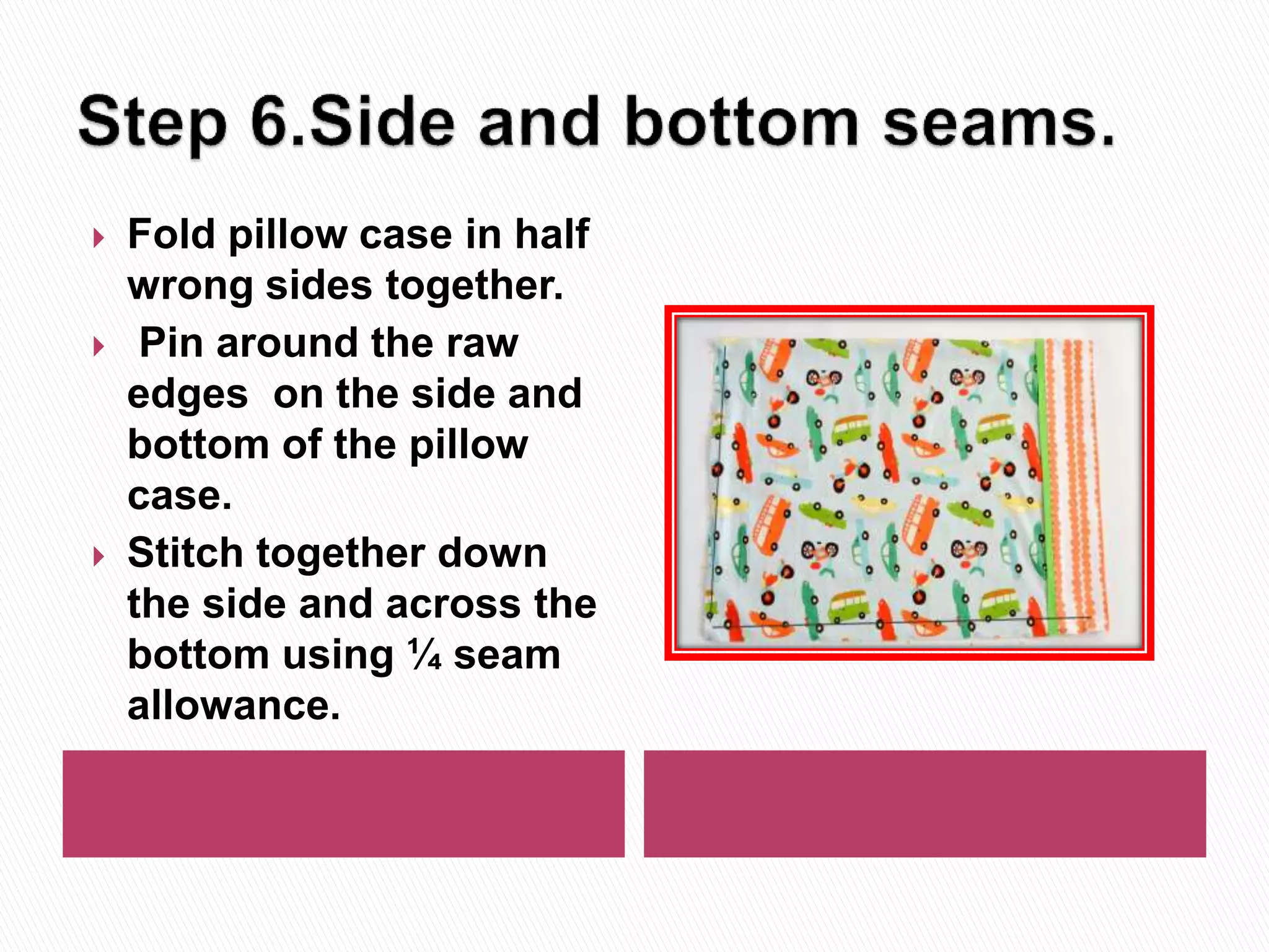  Fold pillow case in half
wrong sides together.
Pin around the raw
edges on the side and
bottom of the pillow
case.
Stitch together down
the side and across the
bottom using ¼ seam
allowance.