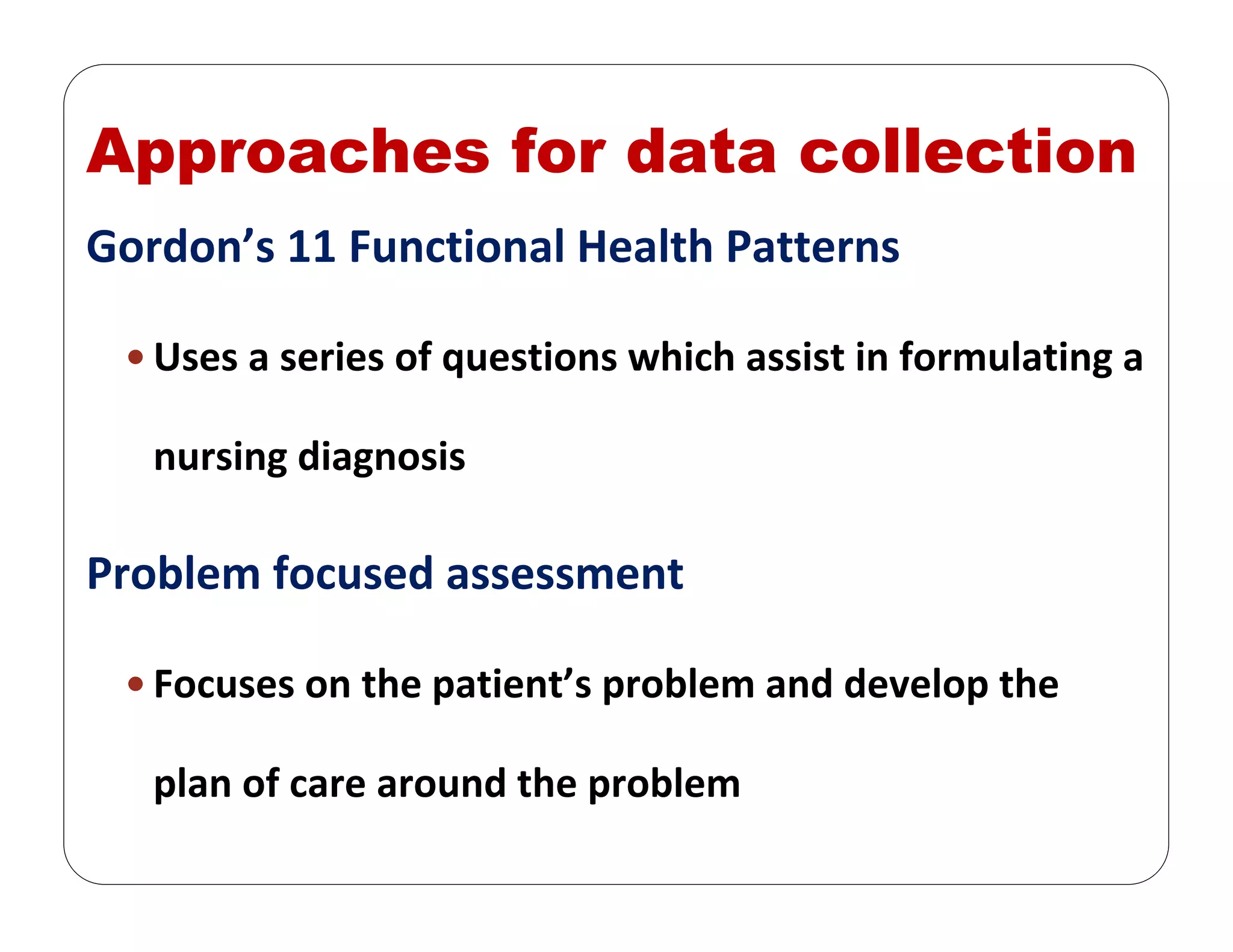 Approaches for data collection
Gordon’s 11 Functional Health Patterns
Uses a series of questions which assist in formulating a 
nursing diagnosis
Problem focused assessment
Focuses on the patient’s problem and develop the 
plan of care around the problem
 