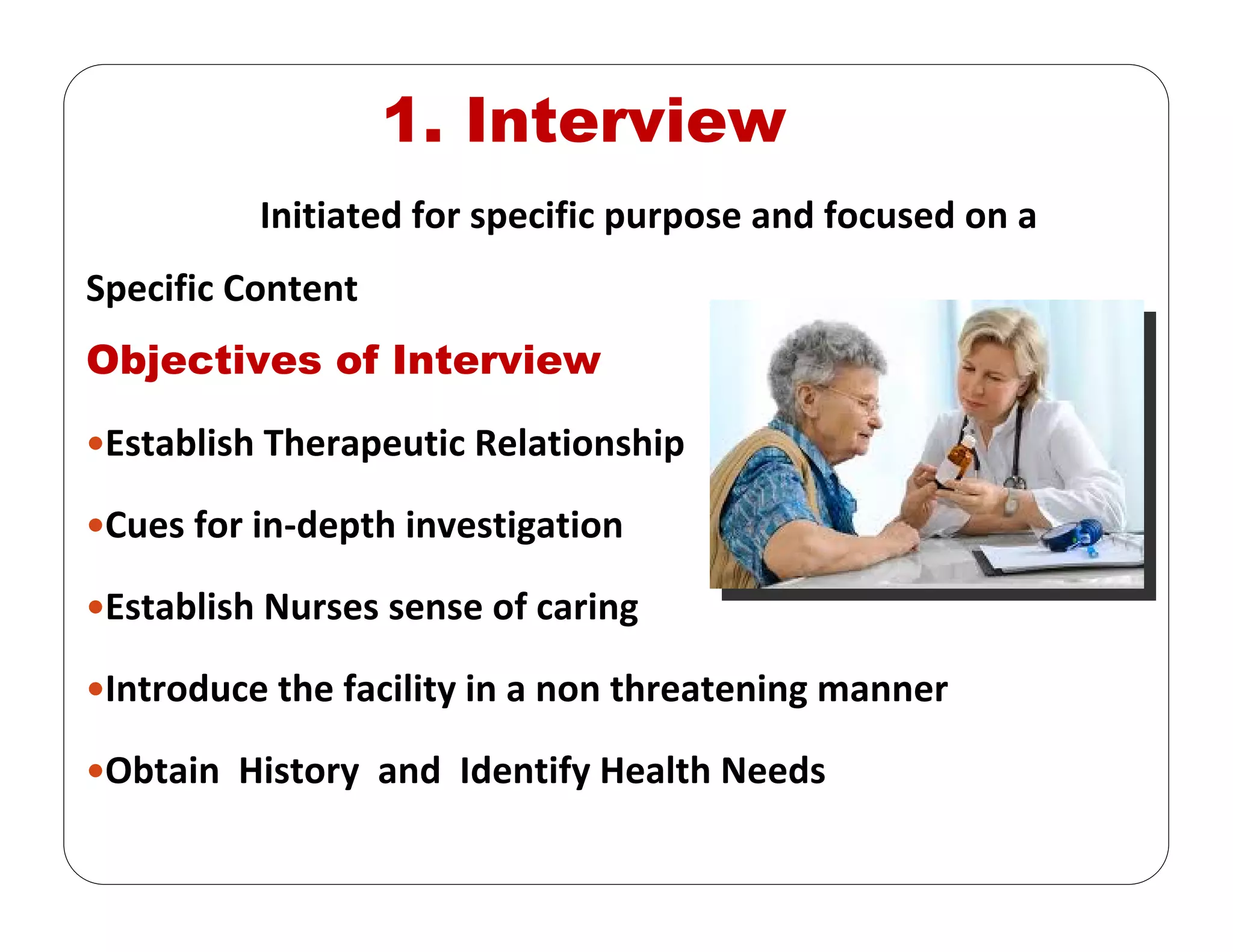 Initiated for specific purpose and focused on a 
Specific Content
Objectives of Interview
Establish Therapeutic Relationship
Cues for in‐depth investigation 
Establish Nurses sense of caring 
Introduce the facility in a non threatening manner
Obtain  History  and  Identify Health Needs 
1. Interview
 