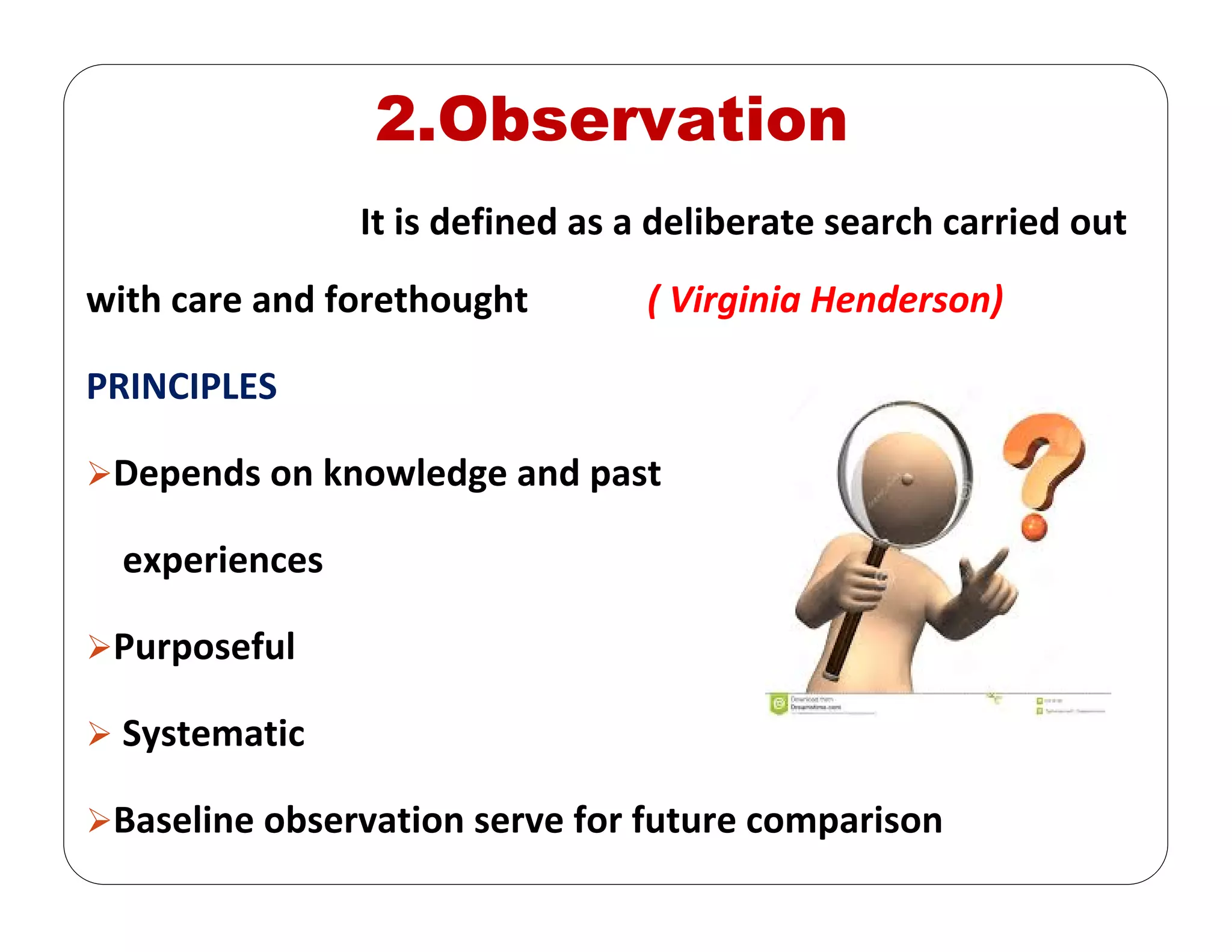 2.Observation
It is defined as a deliberate search carried out 
with care and forethought             ( Virginia Henderson)
PRINCIPLES
Depends on knowledge and past  
experiences
Purposeful
Systematic 
Baseline observation serve for future comparison 
 