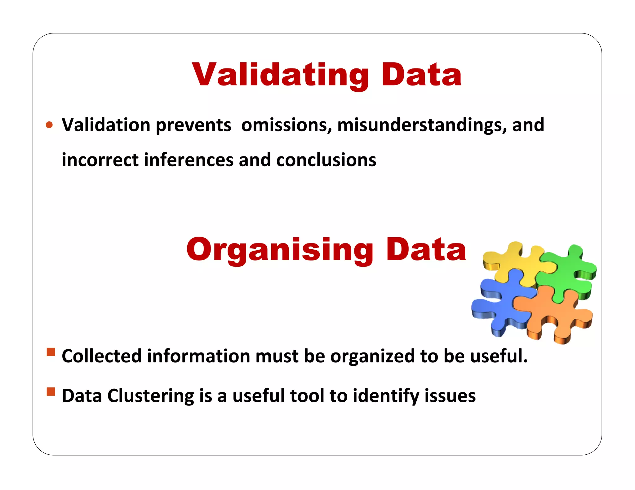 Validation prevents  omissions, misunderstandings, and 
incorrect inferences and conclusions
Organising Data
Collected information must be organized to be useful.
Data Clustering is a useful tool to identify issues
Validating Data
 