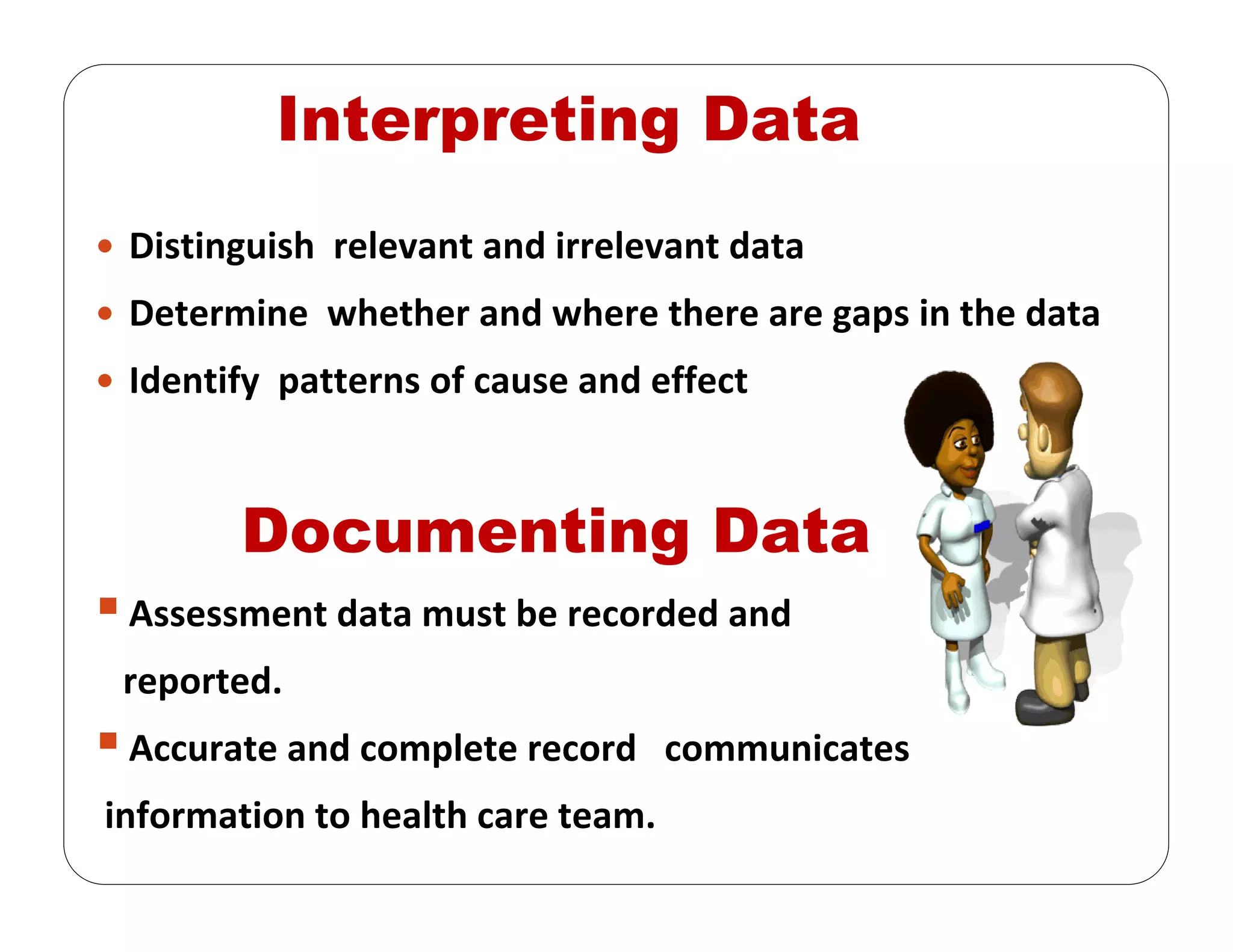 Interpreting Data
Distinguish  relevant and irrelevant data
Determine  whether and where there are gaps in the data
Identify  patterns of cause and effect
Documenting Data
Assessment data must be recorded and 
reported. 
Accurate and complete record   communicates  
information to health care team.
 