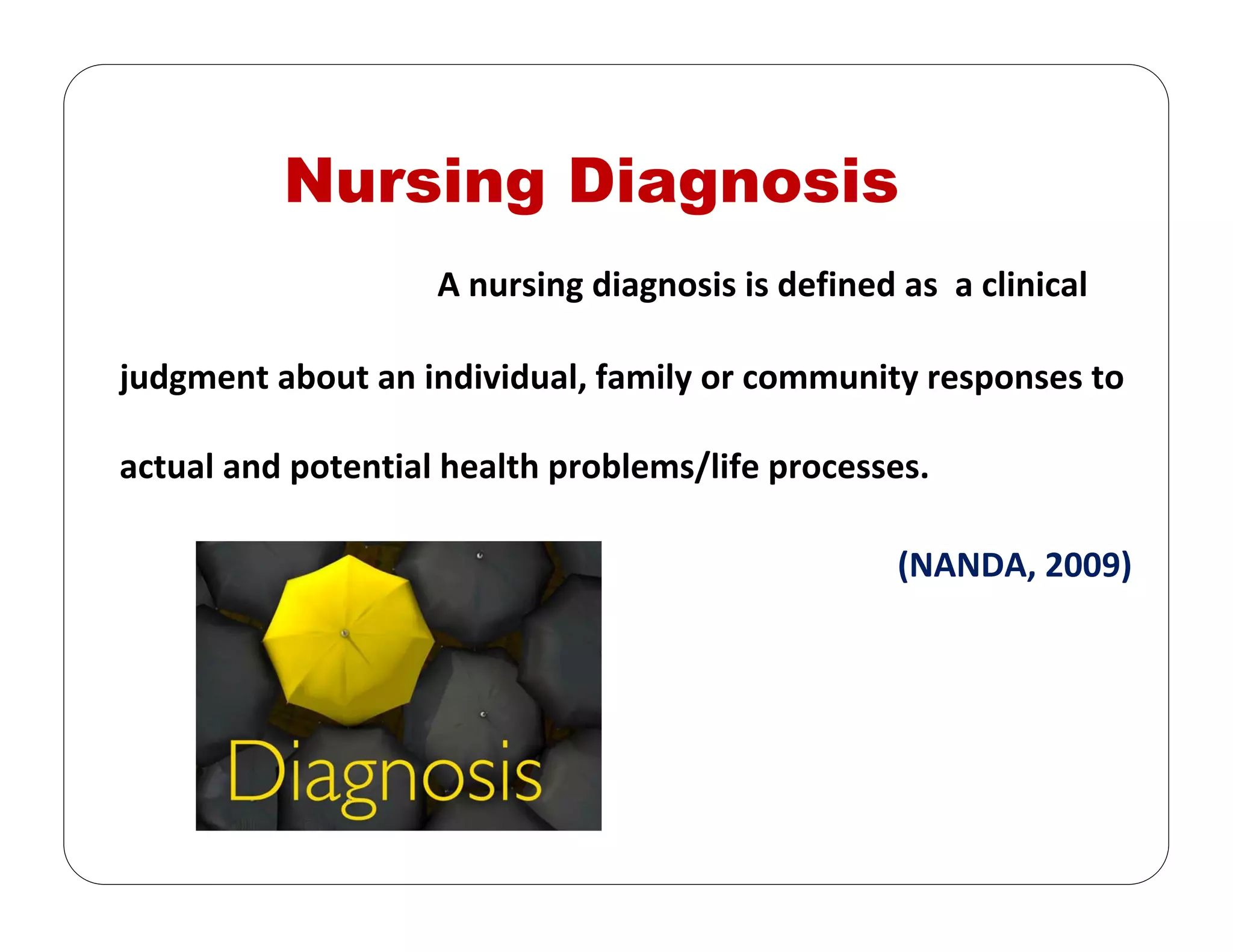 Nursing Diagnosis
A nursing diagnosis is defined as  a clinical 
judgment about an individual, family or community responses to 
actual and potential health problems/life processes. 
(NANDA, 2009) 
 
