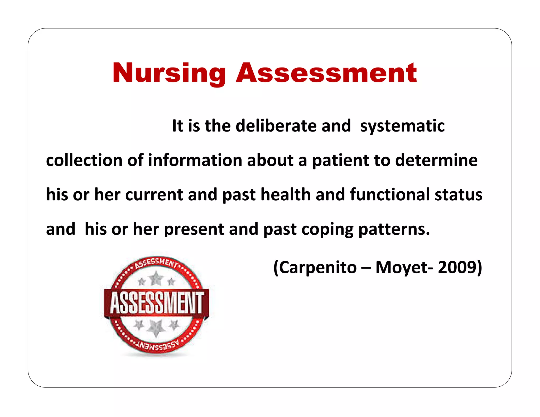 Nursing Assessment
It is the deliberate and  systematic 
collection of information about a patient to determine 
his or her current and past health and functional status 
and  his or her present and past coping patterns.
(Carpenito – Moyet‐ 2009)
 