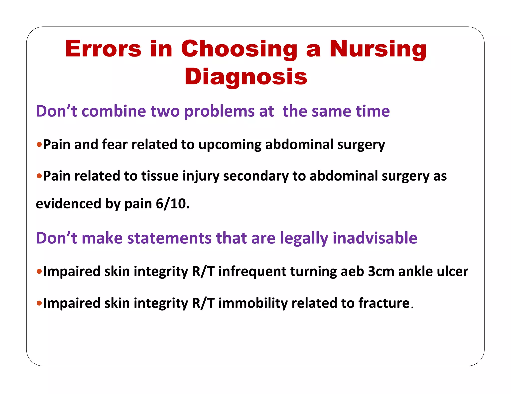 Errors in Choosing a Nursing
Diagnosis
Don’t combine two problems at  the same time
Pain and fear related to upcoming abdominal surgery
Pain related to tissue injury secondary to abdominal surgery as 
evidenced by pain 6/10.
Don’t make statements that are legally inadvisable
Impaired skin integrity R/T infrequent turning aeb 3cm ankle ulcer
Impaired skin integrity R/T immobility related to fracture.
 