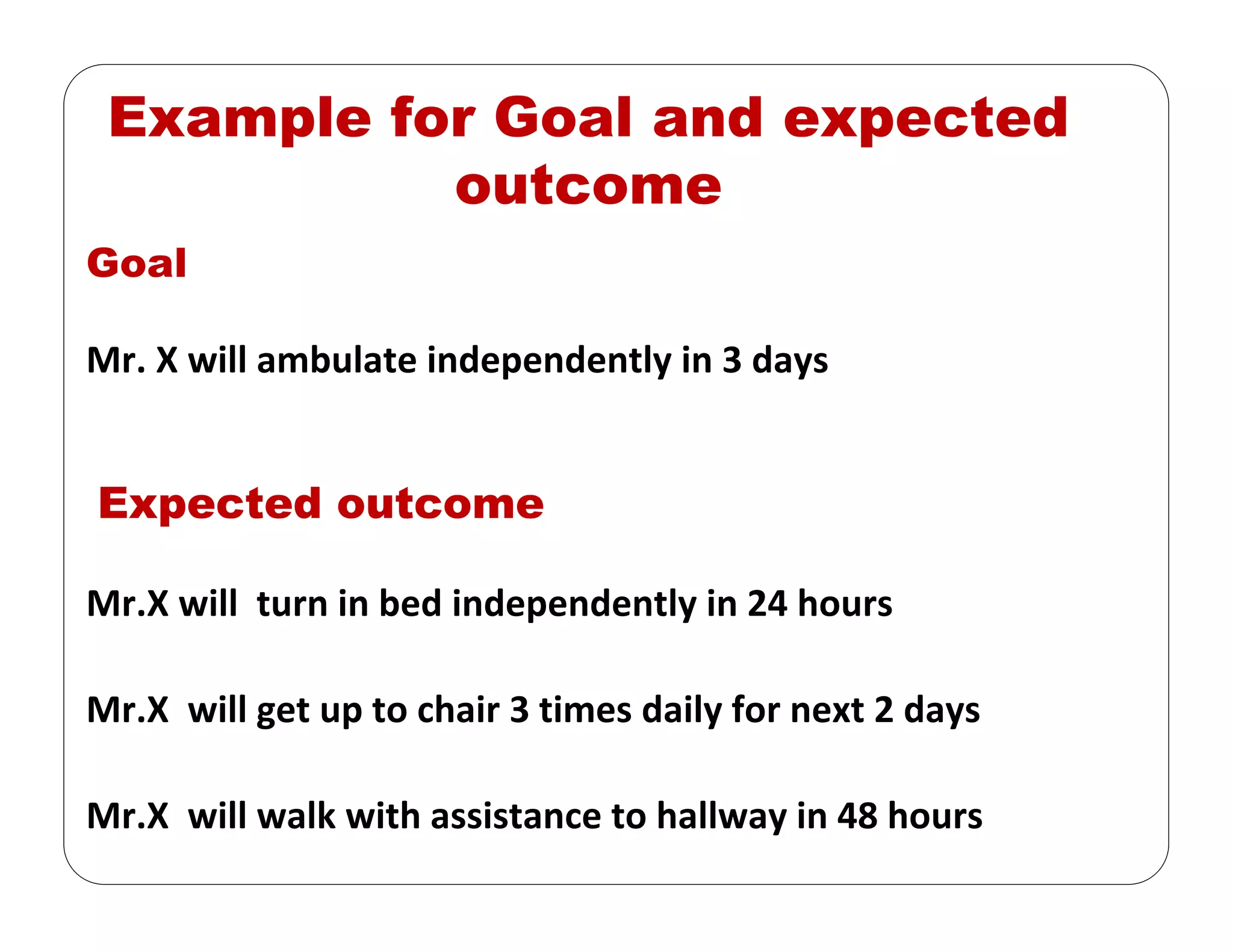 Example for Goal and expected
outcome
Goal
Mr. X will ambulate independently in 3 days 
Expected outcome
Mr.X will  turn in bed independently in 24 hours
Mr.X  will get up to chair 3 times daily for next 2 days
Mr.X  will walk with assistance to hallway in 48 hours
 