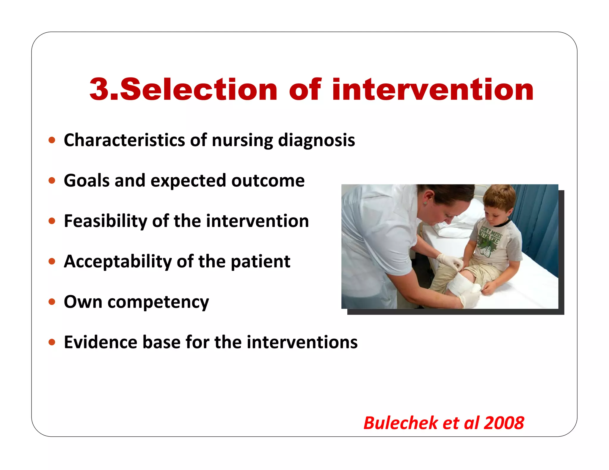 3.Selection of intervention
Characteristics of nursing diagnosis
Goals and expected outcome
Feasibility of the intervention 
Acceptability of the patient
Own competency 
Evidence base for the interventions
Bulechek et al 2008
 