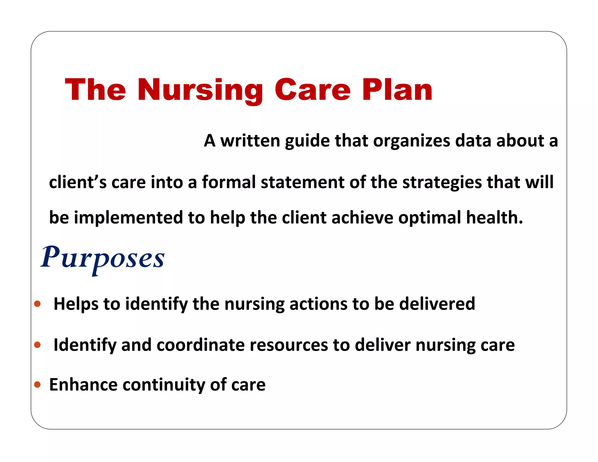 The Nursing Care Plan
A written guide that organizes data about a 
client’s care into a formal statement of the strategies that will 
be implemented to help the client achieve optimal health.
Purposes
Helps to identify the nursing actions to be delivered
Identify and coordinate resources to deliver nursing care 
Enhance continuity of care 
 
