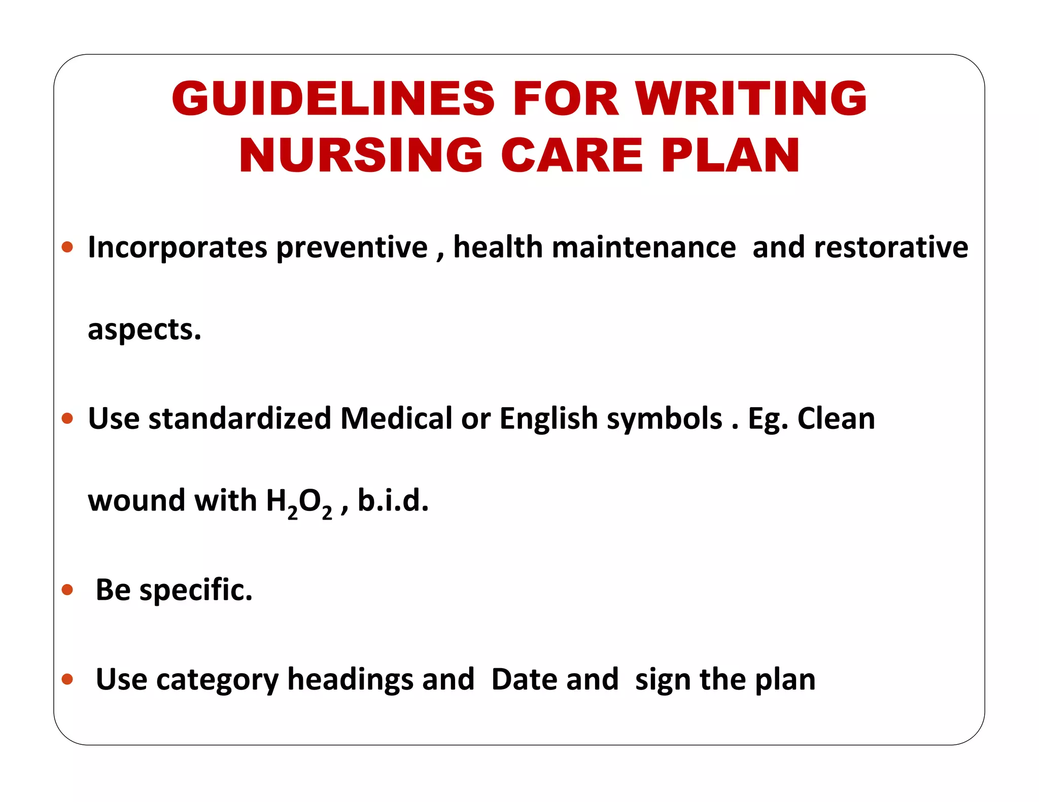 GUIDELINES FOR WRITING
NURSING CARE PLAN
Incorporates preventive , health maintenance  and restorative 
aspects. 
Use standardized Medical or English symbols . Eg. Clean 
wound with H2O2 , b.i.d. 
Be specific. 
Use category headings and  Date and  sign the plan
 