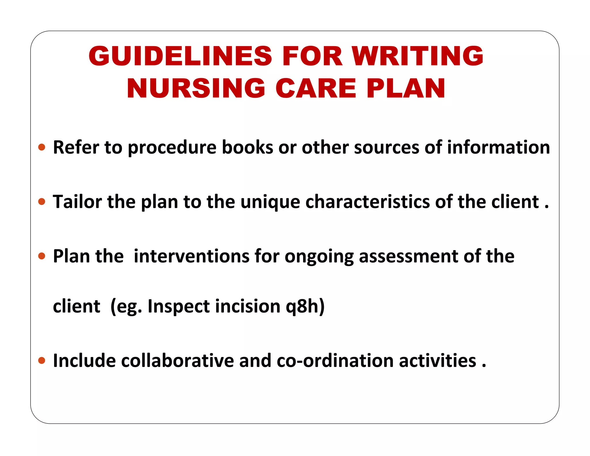 GUIDELINES FOR WRITING
NURSING CARE PLAN
Refer to procedure books or other sources of information
Tailor the plan to the unique characteristics of the client .
Plan the  interventions for ongoing assessment of the 
client  (eg. Inspect incision q8h)
Include collaborative and co‐ordination activities .
 