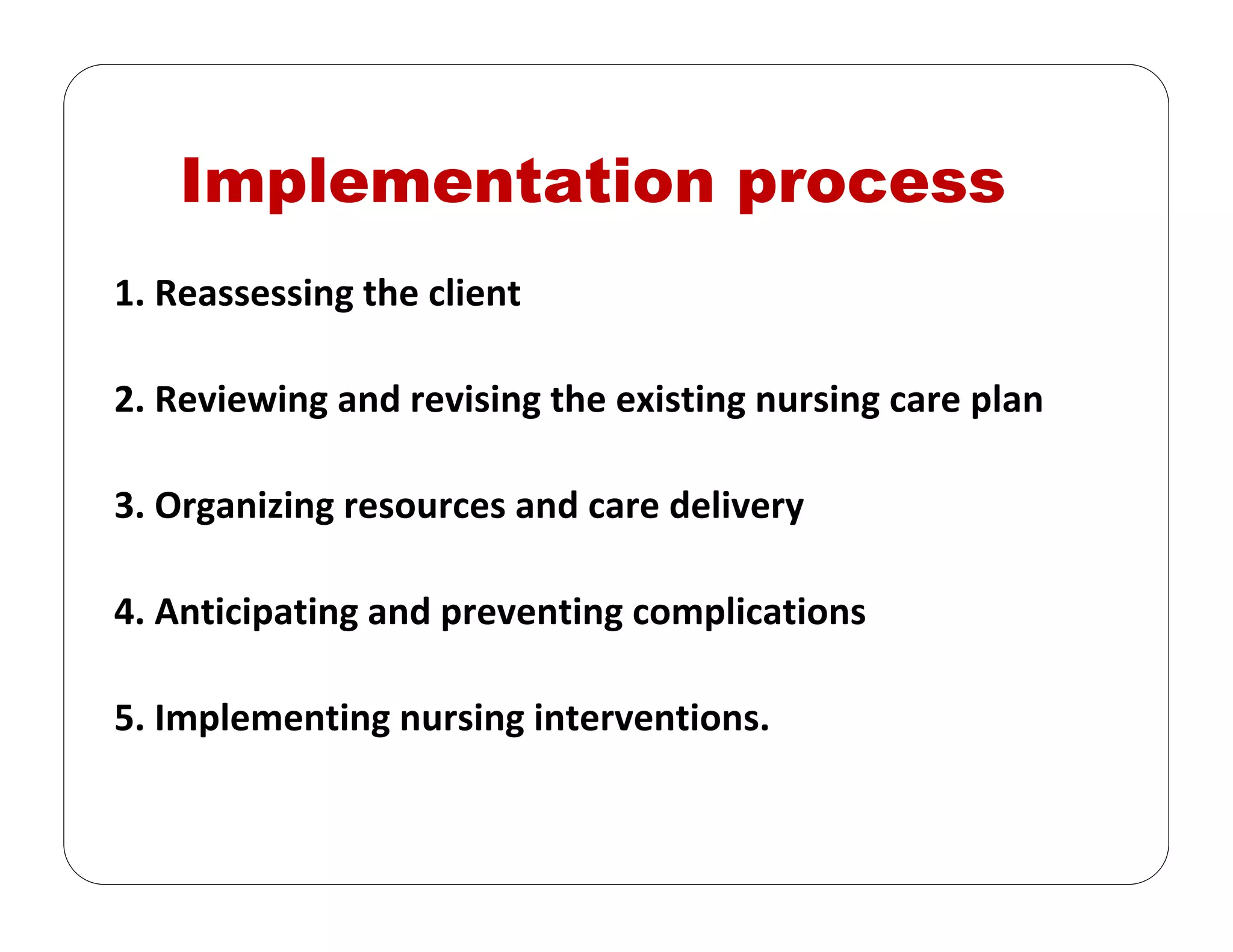 Implementation process
1. Reassessing the client
2. Reviewing and revising the existing nursing care plan
3. Organizing resources and care delivery
4. Anticipating and preventing complications
5. Implementing nursing interventions.
 