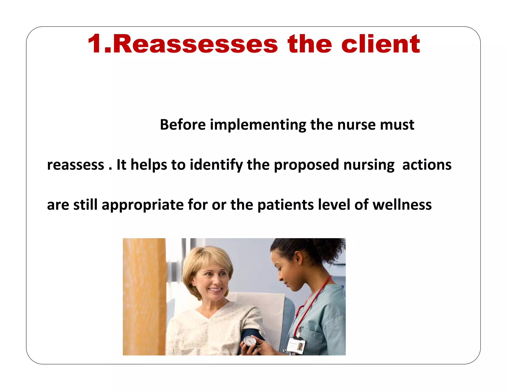 1.Reassesses the client
Before implementing the nurse must
reassess . It helps to identify the proposed nursing  actions 
are still appropriate for or the patients level of wellness
 