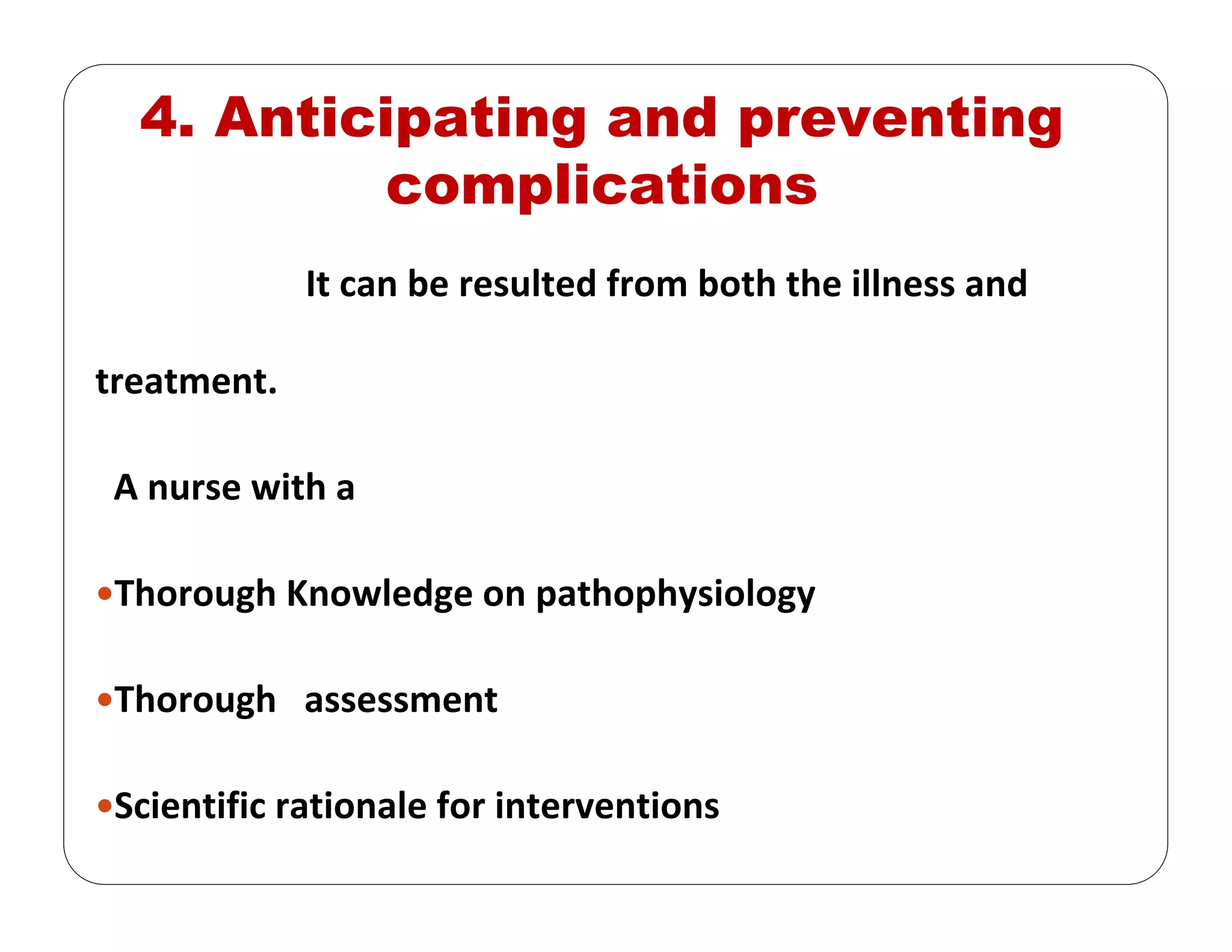 4. Anticipating and preventing
complications
It can be resulted from both the illness and 
treatment.
A nurse with a 
Thorough Knowledge on pathophysiology
Thorough   assessment
Scientific rationale for interventions
 