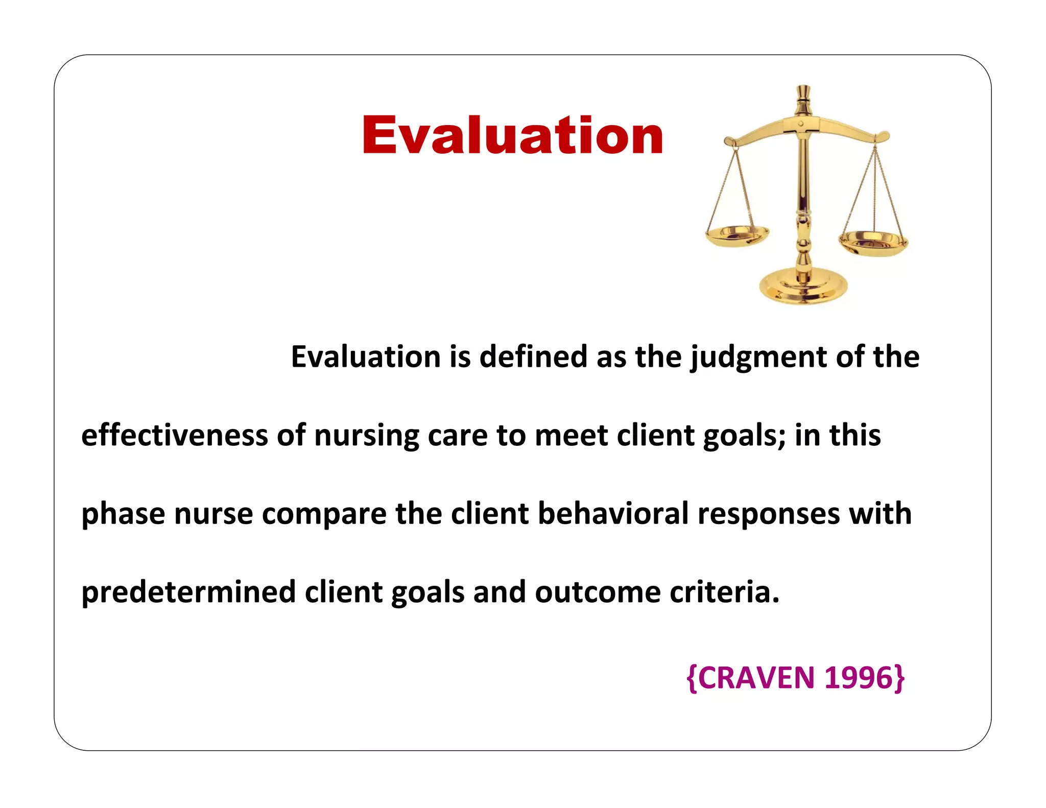 Evaluation
Evaluation is defined as the judgment of the 
effectiveness of nursing care to meet client goals; in this 
phase nurse compare the client behavioral responses with 
predetermined client goals and outcome criteria. 
{CRAVEN 1996} 
 