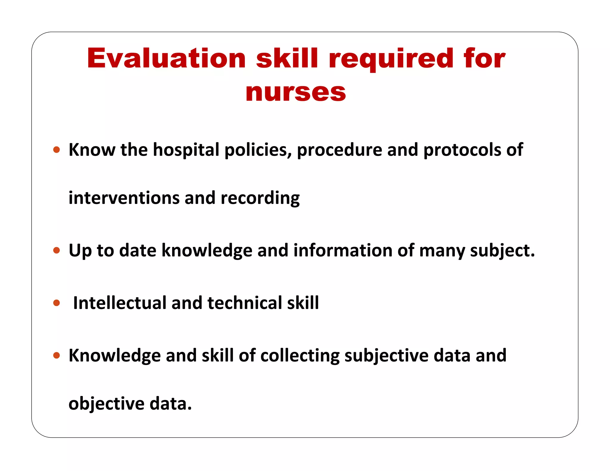 Evaluation skill required for
nurses
Know the hospital policies, procedure and protocols of 
interventions and recording
Up to date knowledge and information of many subject. 
Intellectual and technical skill
Knowledge and skill of collecting subjective data and 
objective data. 
 