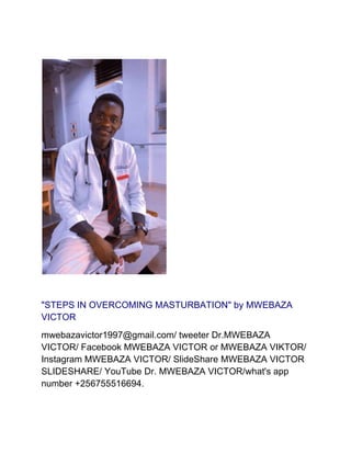 "STEPS IN OVERCOMING MASTURBATION" by MWEBAZA
VICTOR
mwebazavictor1997@gmail.com/ tweeter Dr.MWEBAZA
VICTOR/ Facebook MWEBAZA VICTOR or MWEBAZA VIKTOR/
Instagram MWEBAZA VICTOR/ SlideShare MWEBAZA VICTOR
SLIDESHARE/ YouTube Dr. MWEBAZA VICTOR/what's app
number +256755516694.
 