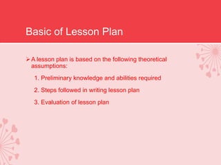 Basic of Lesson Plan
A lesson plan is based on the following theoretical
assumptions:
1. Preliminary knowledge and abilities required
2. Steps followed in writing lesson plan
3. Evaluation of lesson plan
 