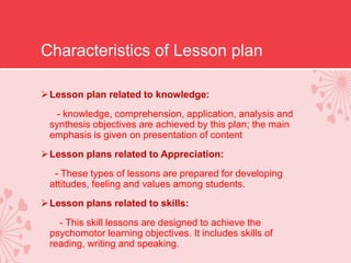 Characteristics of Lesson plan
Lesson plan related to knowledge:
- knowledge, comprehension, application, analysis and
synthesis objectives are achieved by this plan; the main
emphasis is given on presentation of content
Lesson plans related to Appreciation:
- These types of lessons are prepared for developing
attitudes, feeling and values among students.
Lesson plans related to skills:
- This skill lessons are designed to achieve the
psychomotor learning objectives. It includes skills of
reading, writing and speaking.
 