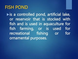 FISH POND
is a controlled pond, artificial lake,
or reservoir that is stocked with
fish and is used in aquaculture for
fish farming, or is used for
recreational fishing or for
ornamental purposes.
 