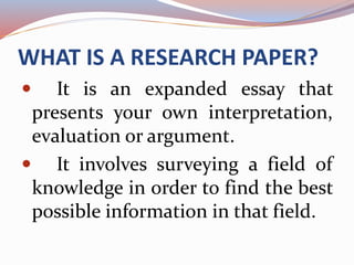WHAT IS A RESEARCH PAPER?
It is an expanded essay that
presents your own interpretation,
evaluation or argument.
It involves surveying a field of
knowledge in order to find the best
possible information in that field.