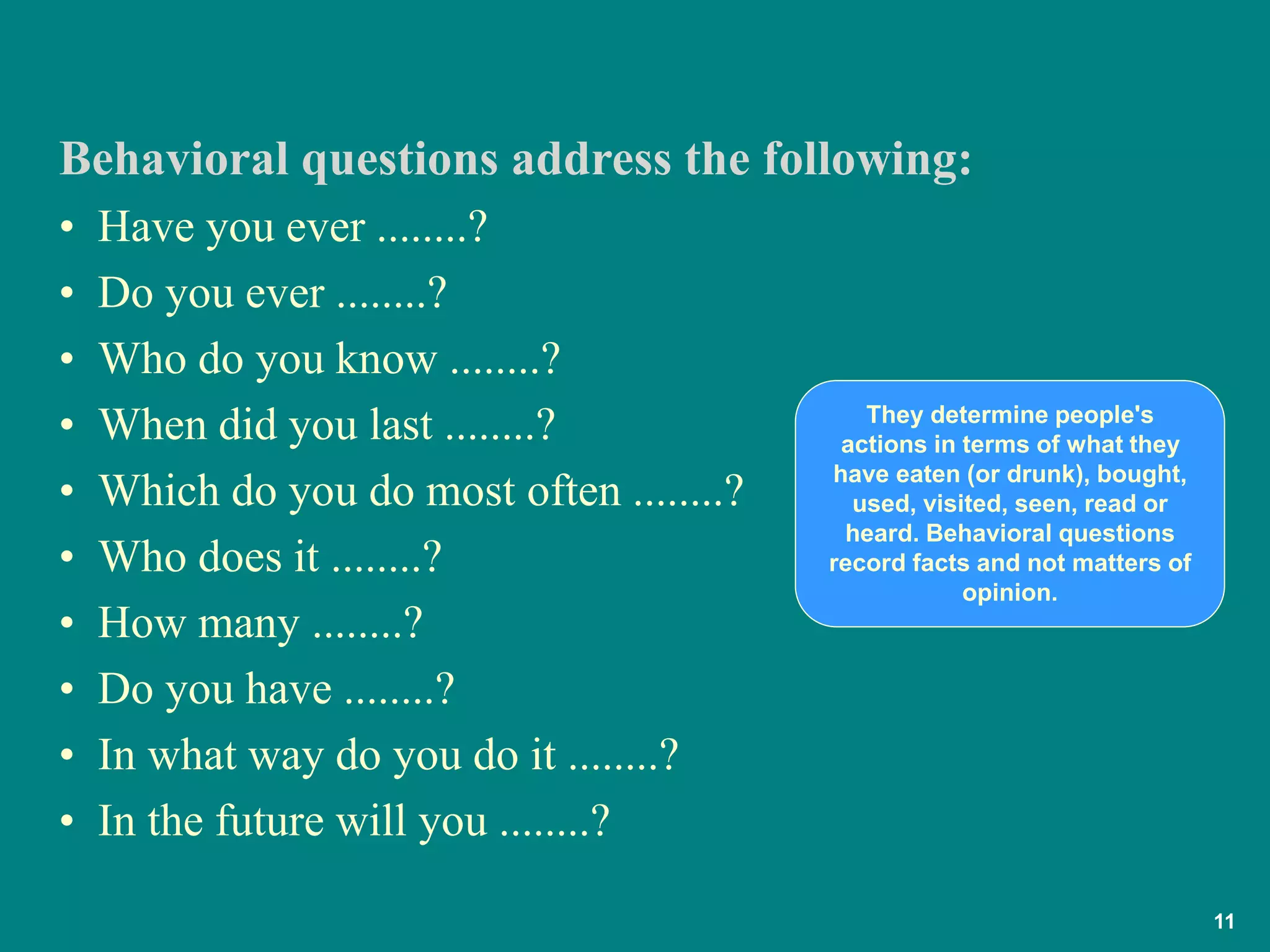 11
• Have you ever ........?
• Do you ever ........?
• Who do you know ........?
• When did you last ........?
• Which do you do most often ........?
• Who does it ........?
• How many ........?
• Do you have ........?
• In what way do you do it ........?
• In the future will you ........?
Behavioral questions address the following:
They determine people's
actions in terms of what they
have eaten (or drunk), bought,
used, visited, seen, read or
heard. Behavioral questions
record facts and not matters of
opinion.
 