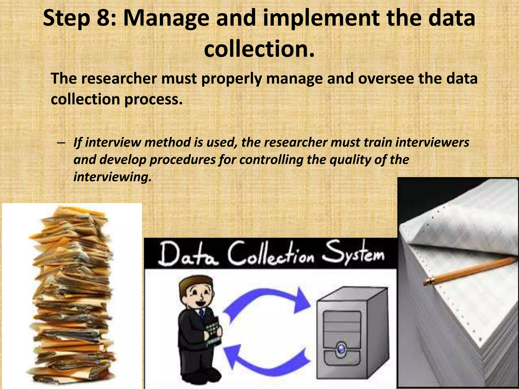Step 8: Manage and implement the data
collection.
The researcher must properly manage and oversee the data
collection process.
– If interview method is used, the researcher must train interviewers
and develop procedures for controlling the quality of the
interviewing.
 