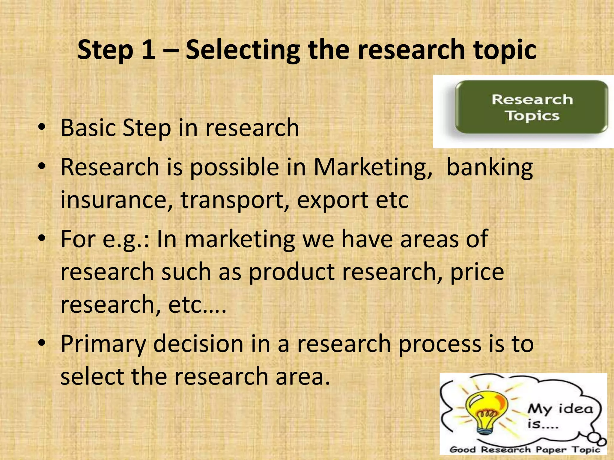 Step 1 – Selecting the research topic
• Basic Step in research
• Research is possible in Marketing, banking
insurance, transport, export etc
• For e.g.: In marketing we have areas of
research such as product research, price
research, etc….
• Primary decision in a research process is to
select the research area.
 