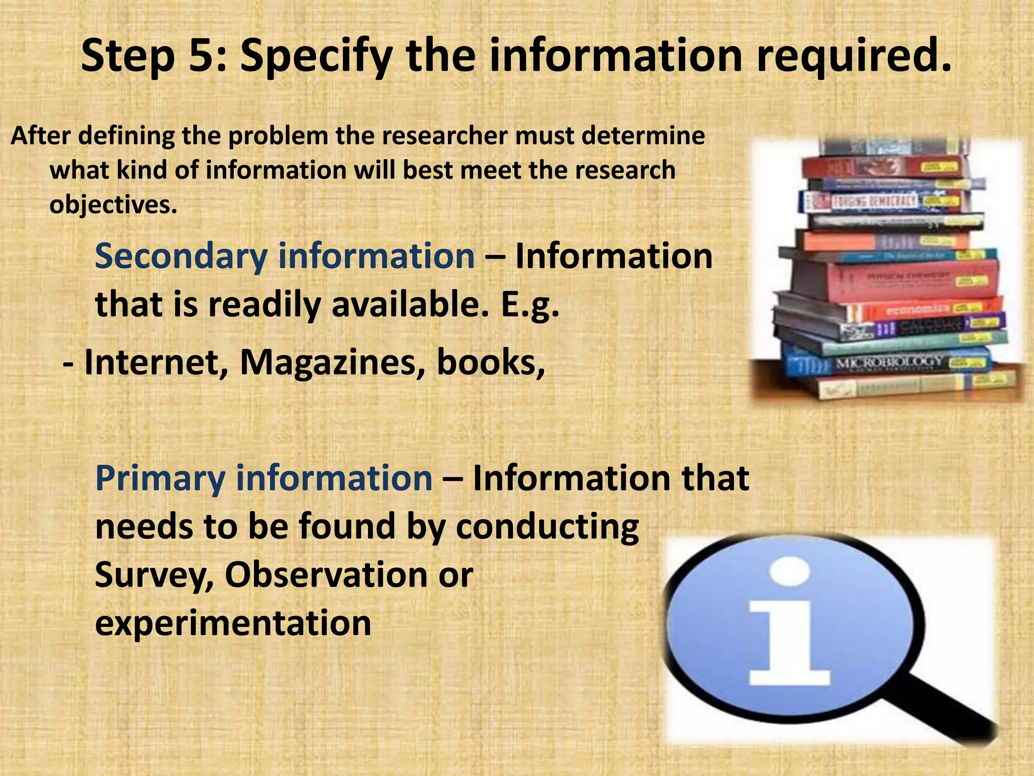 Step 5: Specify the information required.
After defining the problem the researcher must determine
what kind of information will best meet the research
objectives.
Secondary information – Information
that is readily available. E.g.
- Internet, Magazines, books,
Primary information – Information that
needs to be found by conducting
Survey, Observation or
experimentation
 