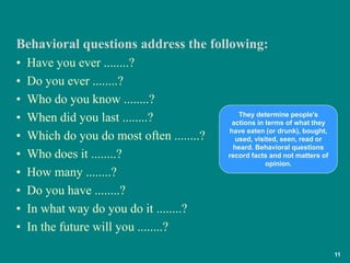 11
• Have you ever ........?
• Do you ever ........?
• Who do you know ........?
• When did you last ........?
• Which do you do most often ........?
• Who does it ........?
• How many ........?
• Do you have ........?
• In what way do you do it ........?
• In the future will you ........?
Behavioral questions address the following:
They determine people's
actions in terms of what they
have eaten (or drunk), bought,
used, visited, seen, read or
heard. Behavioral questions
record facts and not matters of
opinion.
 